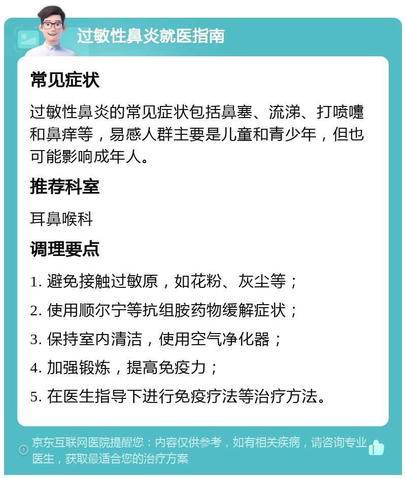 过敏性鼻炎就医指南 常见症状 过敏性鼻炎的常见症状包括鼻塞、流涕、打喷嚏和鼻痒等，易感人群主要是儿童和青少年，但也可能影响成年人。 推荐科室 耳鼻喉科 调理要点 1. 避免接触过敏原，如花粉、灰尘等； 2. 使用顺尔宁等抗组胺药物缓解症状； 3. 保持室内清洁，使用空气净化器； 4. 加强锻炼，提高免疫力； 5. 在医生指导下进行免疫疗法等治疗方法。