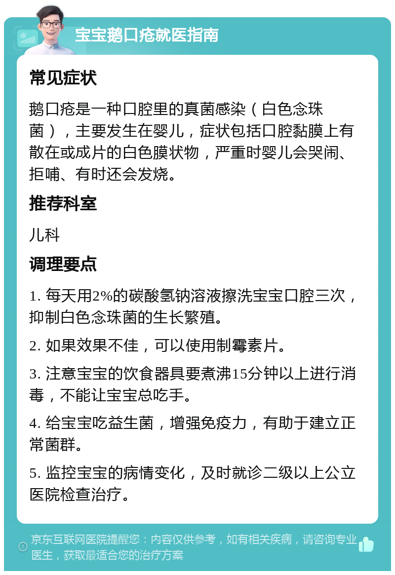 宝宝鹅口疮就医指南 常见症状 鹅口疮是一种口腔里的真菌感染（白色念珠菌），主要发生在婴儿，症状包括口腔黏膜上有散在或成片的白色膜状物，严重时婴儿会哭闹、拒哺、有时还会发烧。 推荐科室 儿科 调理要点 1. 每天用2%的碳酸氢钠溶液擦洗宝宝口腔三次，抑制白色念珠菌的生长繁殖。 2. 如果效果不佳，可以使用制霉素片。 3. 注意宝宝的饮食器具要煮沸15分钟以上进行消毒，不能让宝宝总吃手。 4. 给宝宝吃益生菌，增强免疫力，有助于建立正常菌群。 5. 监控宝宝的病情变化，及时就诊二级以上公立医院检查治疗。