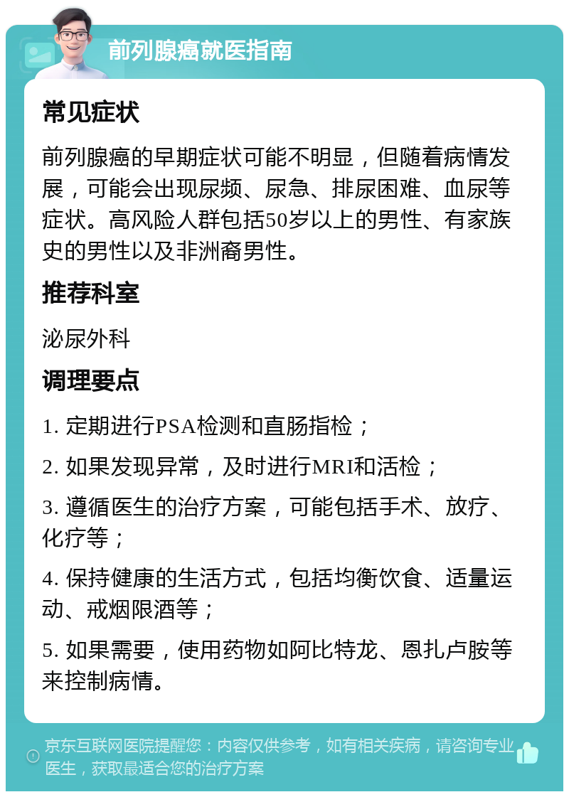 前列腺癌就医指南 常见症状 前列腺癌的早期症状可能不明显，但随着病情发展，可能会出现尿频、尿急、排尿困难、血尿等症状。高风险人群包括50岁以上的男性、有家族史的男性以及非洲裔男性。 推荐科室 泌尿外科 调理要点 1. 定期进行PSA检测和直肠指检； 2. 如果发现异常，及时进行MRI和活检； 3. 遵循医生的治疗方案，可能包括手术、放疗、化疗等； 4. 保持健康的生活方式，包括均衡饮食、适量运动、戒烟限酒等； 5. 如果需要，使用药物如阿比特龙、恩扎卢胺等来控制病情。