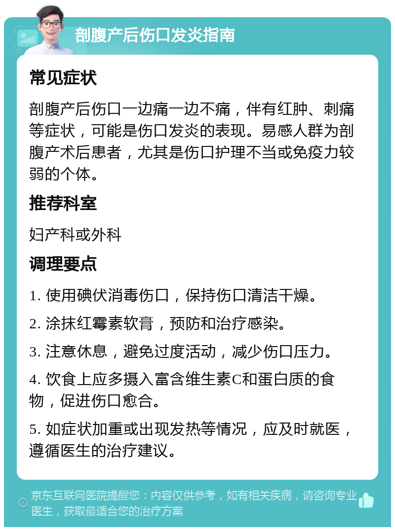 剖腹产后伤口发炎指南 常见症状 剖腹产后伤口一边痛一边不痛，伴有红肿、刺痛等症状，可能是伤口发炎的表现。易感人群为剖腹产术后患者，尤其是伤口护理不当或免疫力较弱的个体。 推荐科室 妇产科或外科 调理要点 1. 使用碘伏消毒伤口，保持伤口清洁干燥。 2. 涂抹红霉素软膏，预防和治疗感染。 3. 注意休息，避免过度活动，减少伤口压力。 4. 饮食上应多摄入富含维生素C和蛋白质的食物，促进伤口愈合。 5. 如症状加重或出现发热等情况，应及时就医，遵循医生的治疗建议。