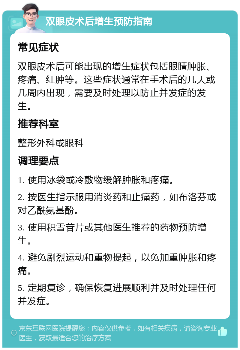 双眼皮术后增生预防指南 常见症状 双眼皮术后可能出现的增生症状包括眼睛肿胀、疼痛、红肿等。这些症状通常在手术后的几天或几周内出现，需要及时处理以防止并发症的发生。 推荐科室 整形外科或眼科 调理要点 1. 使用冰袋或冷敷物缓解肿胀和疼痛。 2. 按医生指示服用消炎药和止痛药，如布洛芬或对乙酰氨基酚。 3. 使用积雪苷片或其他医生推荐的药物预防增生。 4. 避免剧烈运动和重物提起，以免加重肿胀和疼痛。 5. 定期复诊，确保恢复进展顺利并及时处理任何并发症。