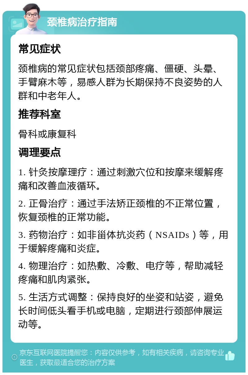 颈椎病治疗指南 常见症状 颈椎病的常见症状包括颈部疼痛、僵硬、头晕、手臂麻木等，易感人群为长期保持不良姿势的人群和中老年人。 推荐科室 骨科或康复科 调理要点 1. 针灸按摩理疗：通过刺激穴位和按摩来缓解疼痛和改善血液循环。 2. 正骨治疗：通过手法矫正颈椎的不正常位置，恢复颈椎的正常功能。 3. 药物治疗：如非甾体抗炎药（NSAIDs）等，用于缓解疼痛和炎症。 4. 物理治疗：如热敷、冷敷、电疗等，帮助减轻疼痛和肌肉紧张。 5. 生活方式调整：保持良好的坐姿和站姿，避免长时间低头看手机或电脑，定期进行颈部伸展运动等。