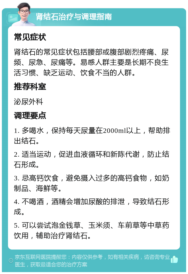 肾结石治疗与调理指南 常见症状 肾结石的常见症状包括腰部或腹部剧烈疼痛、尿频、尿急、尿痛等。易感人群主要是长期不良生活习惯、缺乏运动、饮食不当的人群。 推荐科室 泌尿外科 调理要点 1. 多喝水，保持每天尿量在2000ml以上，帮助排出结石。 2. 适当运动，促进血液循环和新陈代谢，防止结石形成。 3. 忌高钙饮食，避免摄入过多的高钙食物，如奶制品、海鲜等。 4. 不喝酒，酒精会增加尿酸的排泄，导致结石形成。 5. 可以尝试泡金钱草、玉米须、车前草等中草药饮用，辅助治疗肾结石。