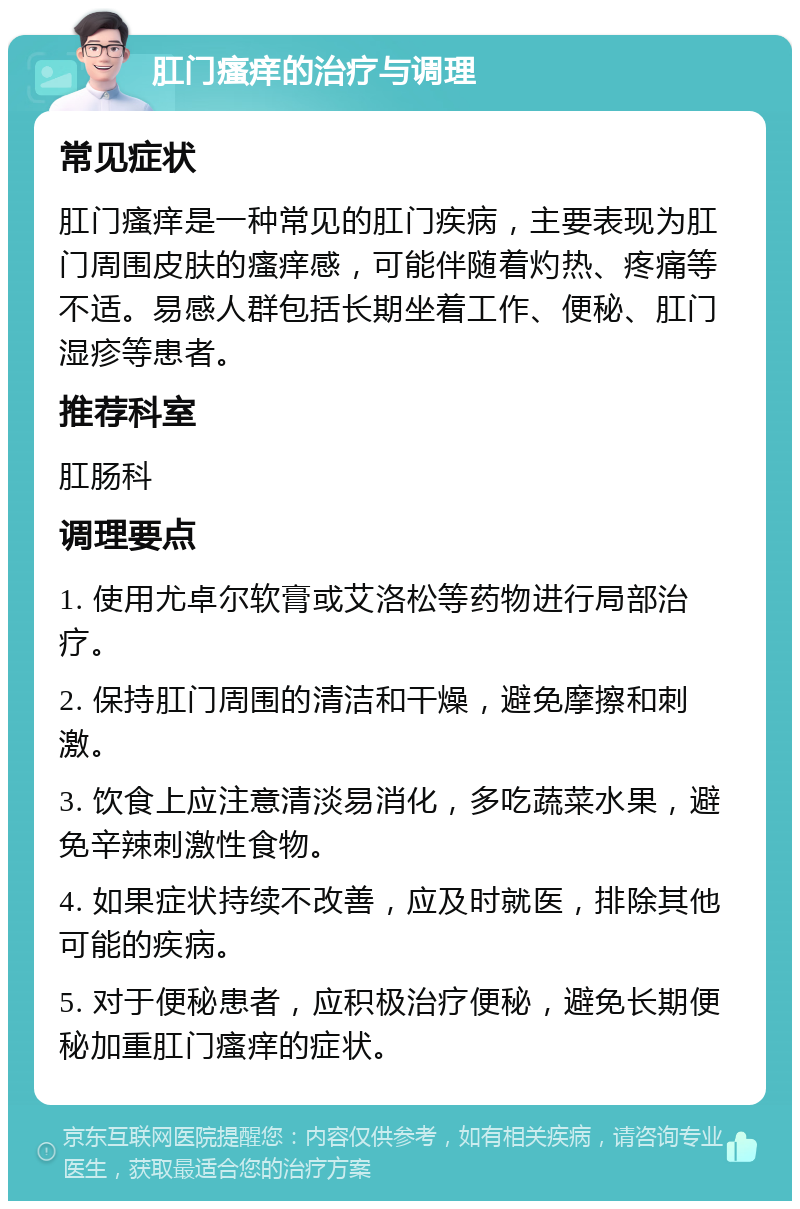 肛门瘙痒的治疗与调理 常见症状 肛门瘙痒是一种常见的肛门疾病，主要表现为肛门周围皮肤的瘙痒感，可能伴随着灼热、疼痛等不适。易感人群包括长期坐着工作、便秘、肛门湿疹等患者。 推荐科室 肛肠科 调理要点 1. 使用尤卓尔软膏或艾洛松等药物进行局部治疗。 2. 保持肛门周围的清洁和干燥，避免摩擦和刺激。 3. 饮食上应注意清淡易消化，多吃蔬菜水果，避免辛辣刺激性食物。 4. 如果症状持续不改善，应及时就医，排除其他可能的疾病。 5. 对于便秘患者，应积极治疗便秘，避免长期便秘加重肛门瘙痒的症状。