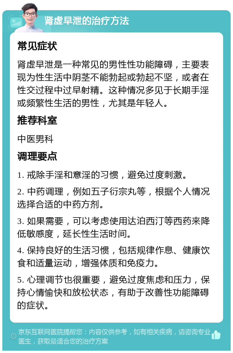 肾虚早泄的治疗方法 常见症状 肾虚早泄是一种常见的男性性功能障碍，主要表现为性生活中阴茎不能勃起或勃起不坚，或者在性交过程中过早射精。这种情况多见于长期手淫或频繁性生活的男性，尤其是年轻人。 推荐科室 中医男科 调理要点 1. 戒除手淫和意淫的习惯，避免过度刺激。 2. 中药调理，例如五子衍宗丸等，根据个人情况选择合适的中药方剂。 3. 如果需要，可以考虑使用达泊西汀等西药来降低敏感度，延长性生活时间。 4. 保持良好的生活习惯，包括规律作息、健康饮食和适量运动，增强体质和免疫力。 5. 心理调节也很重要，避免过度焦虑和压力，保持心情愉快和放松状态，有助于改善性功能障碍的症状。