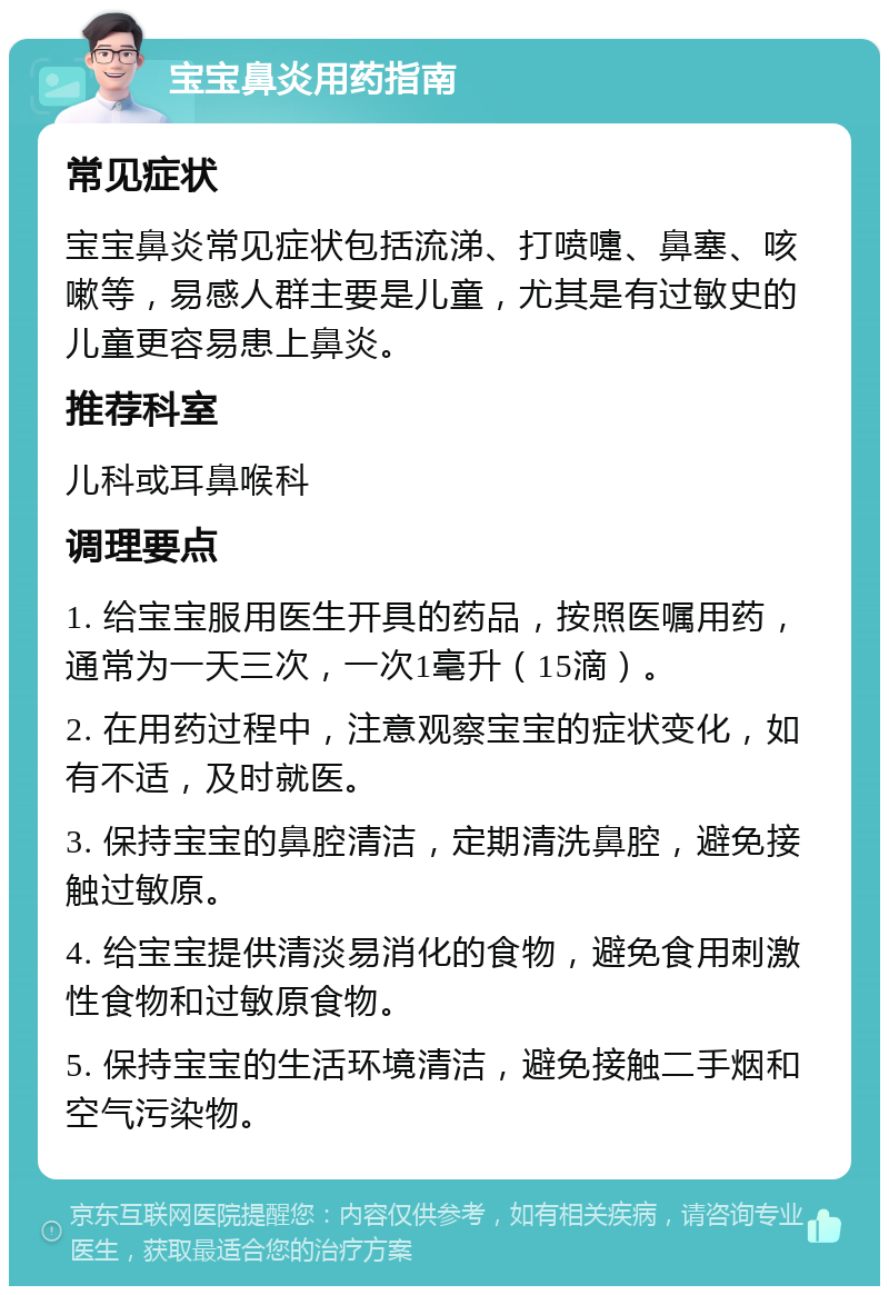 宝宝鼻炎用药指南 常见症状 宝宝鼻炎常见症状包括流涕、打喷嚏、鼻塞、咳嗽等，易感人群主要是儿童，尤其是有过敏史的儿童更容易患上鼻炎。 推荐科室 儿科或耳鼻喉科 调理要点 1. 给宝宝服用医生开具的药品，按照医嘱用药，通常为一天三次，一次1毫升（15滴）。 2. 在用药过程中，注意观察宝宝的症状变化，如有不适，及时就医。 3. 保持宝宝的鼻腔清洁，定期清洗鼻腔，避免接触过敏原。 4. 给宝宝提供清淡易消化的食物，避免食用刺激性食物和过敏原食物。 5. 保持宝宝的生活环境清洁，避免接触二手烟和空气污染物。