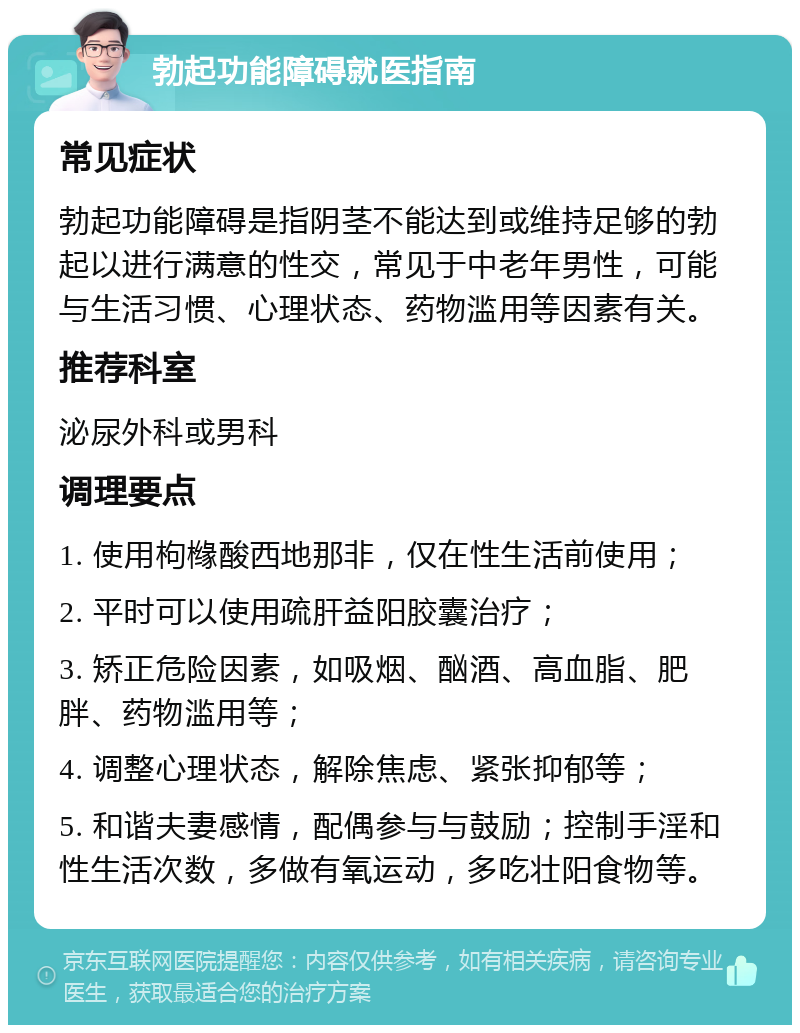 勃起功能障碍就医指南 常见症状 勃起功能障碍是指阴茎不能达到或维持足够的勃起以进行满意的性交，常见于中老年男性，可能与生活习惯、心理状态、药物滥用等因素有关。 推荐科室 泌尿外科或男科 调理要点 1. 使用枸橼酸西地那非，仅在性生活前使用； 2. 平时可以使用疏肝益阳胶囊治疗； 3. 矫正危险因素，如吸烟、酗酒、高血脂、肥胖、药物滥用等； 4. 调整心理状态，解除焦虑、紧张抑郁等； 5. 和谐夫妻感情，配偶参与与鼓励；控制手淫和性生活次数，多做有氧运动，多吃壮阳食物等。