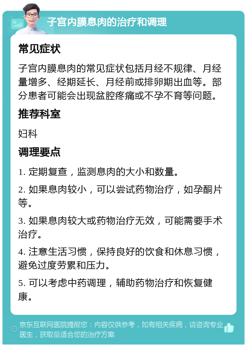 子宫内膜息肉的治疗和调理 常见症状 子宫内膜息肉的常见症状包括月经不规律、月经量增多、经期延长、月经前或排卵期出血等。部分患者可能会出现盆腔疼痛或不孕不育等问题。 推荐科室 妇科 调理要点 1. 定期复查，监测息肉的大小和数量。 2. 如果息肉较小，可以尝试药物治疗，如孕酮片等。 3. 如果息肉较大或药物治疗无效，可能需要手术治疗。 4. 注意生活习惯，保持良好的饮食和休息习惯，避免过度劳累和压力。 5. 可以考虑中药调理，辅助药物治疗和恢复健康。