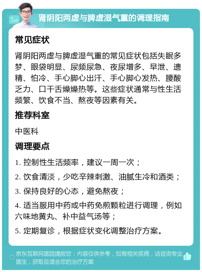 肾阴阳两虚与脾虚湿气重的调理指南 常见症状 肾阴阳两虚与脾虚湿气重的常见症状包括失眠多梦、眼袋明显、尿频尿急、夜尿增多、早泄、遗精、怕冷、手心脚心出汗、手心脚心发热、腰酸乏力、口干舌燥燥热等。这些症状通常与性生活频繁、饮食不当、熬夜等因素有关。 推荐科室 中医科 调理要点 1. 控制性生活频率，建议一周一次； 2. 饮食清淡，少吃辛辣刺激、油腻生冷和酒类； 3. 保持良好的心态，避免熬夜； 4. 适当服用中药或中药免煎颗粒进行调理，例如六味地黄丸、补中益气汤等； 5. 定期复诊，根据症状变化调整治疗方案。