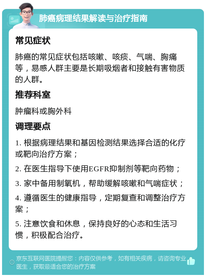 肺癌病理结果解读与治疗指南 常见症状 肺癌的常见症状包括咳嗽、咳痰、气喘、胸痛等，易感人群主要是长期吸烟者和接触有害物质的人群。 推荐科室 肿瘤科或胸外科 调理要点 1. 根据病理结果和基因检测结果选择合适的化疗或靶向治疗方案； 2. 在医生指导下使用EGFR抑制剂等靶向药物； 3. 家中备用制氧机，帮助缓解咳嗽和气喘症状； 4. 遵循医生的健康指导，定期复查和调整治疗方案； 5. 注意饮食和休息，保持良好的心态和生活习惯，积极配合治疗。