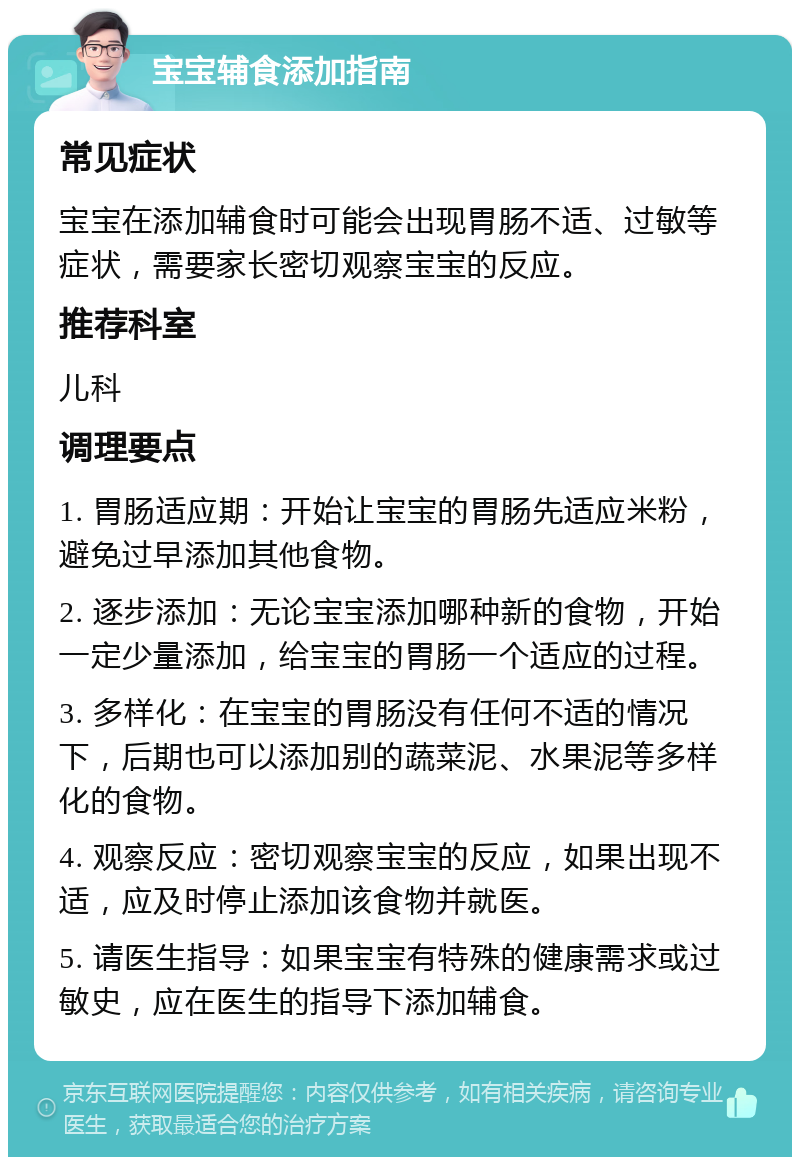 宝宝辅食添加指南 常见症状 宝宝在添加辅食时可能会出现胃肠不适、过敏等症状，需要家长密切观察宝宝的反应。 推荐科室 儿科 调理要点 1. 胃肠适应期：开始让宝宝的胃肠先适应米粉，避免过早添加其他食物。 2. 逐步添加：无论宝宝添加哪种新的食物，开始一定少量添加，给宝宝的胃肠一个适应的过程。 3. 多样化：在宝宝的胃肠没有任何不适的情况下，后期也可以添加别的蔬菜泥、水果泥等多样化的食物。 4. 观察反应：密切观察宝宝的反应，如果出现不适，应及时停止添加该食物并就医。 5. 请医生指导：如果宝宝有特殊的健康需求或过敏史，应在医生的指导下添加辅食。