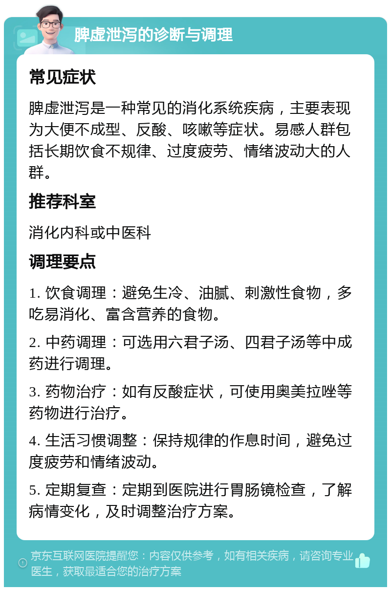 脾虚泄泻的诊断与调理 常见症状 脾虚泄泻是一种常见的消化系统疾病，主要表现为大便不成型、反酸、咳嗽等症状。易感人群包括长期饮食不规律、过度疲劳、情绪波动大的人群。 推荐科室 消化内科或中医科 调理要点 1. 饮食调理：避免生冷、油腻、刺激性食物，多吃易消化、富含营养的食物。 2. 中药调理：可选用六君子汤、四君子汤等中成药进行调理。 3. 药物治疗：如有反酸症状，可使用奥美拉唑等药物进行治疗。 4. 生活习惯调整：保持规律的作息时间，避免过度疲劳和情绪波动。 5. 定期复查：定期到医院进行胃肠镜检查，了解病情变化，及时调整治疗方案。