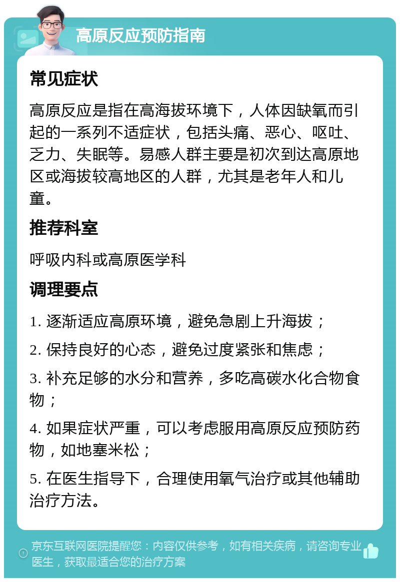 高原反应预防指南 常见症状 高原反应是指在高海拔环境下，人体因缺氧而引起的一系列不适症状，包括头痛、恶心、呕吐、乏力、失眠等。易感人群主要是初次到达高原地区或海拔较高地区的人群，尤其是老年人和儿童。 推荐科室 呼吸内科或高原医学科 调理要点 1. 逐渐适应高原环境，避免急剧上升海拔； 2. 保持良好的心态，避免过度紧张和焦虑； 3. 补充足够的水分和营养，多吃高碳水化合物食物； 4. 如果症状严重，可以考虑服用高原反应预防药物，如地塞米松； 5. 在医生指导下，合理使用氧气治疗或其他辅助治疗方法。