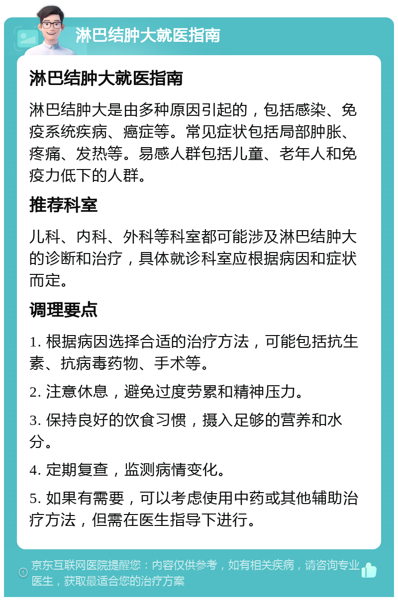 淋巴结肿大就医指南 淋巴结肿大就医指南 淋巴结肿大是由多种原因引起的，包括感染、免疫系统疾病、癌症等。常见症状包括局部肿胀、疼痛、发热等。易感人群包括儿童、老年人和免疫力低下的人群。 推荐科室 儿科、内科、外科等科室都可能涉及淋巴结肿大的诊断和治疗，具体就诊科室应根据病因和症状而定。 调理要点 1. 根据病因选择合适的治疗方法，可能包括抗生素、抗病毒药物、手术等。 2. 注意休息，避免过度劳累和精神压力。 3. 保持良好的饮食习惯，摄入足够的营养和水分。 4. 定期复查，监测病情变化。 5. 如果有需要，可以考虑使用中药或其他辅助治疗方法，但需在医生指导下进行。