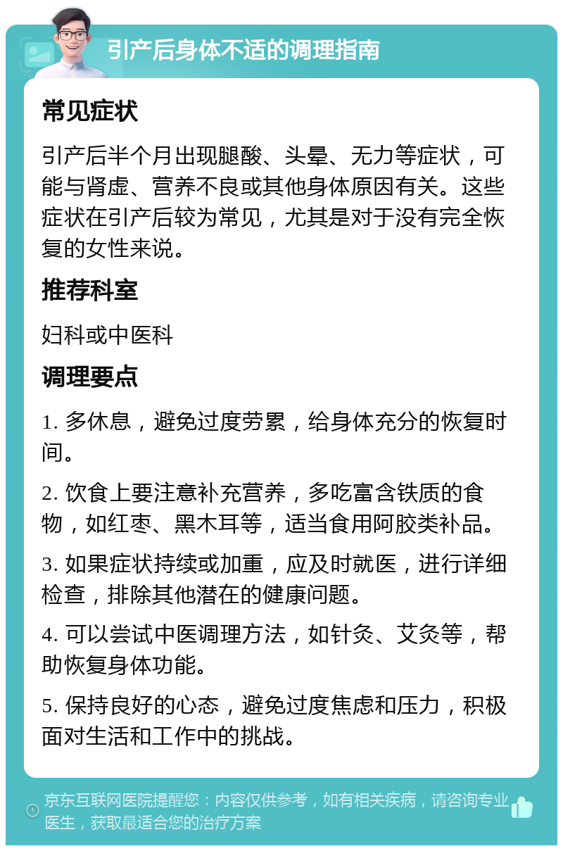 引产后身体不适的调理指南 常见症状 引产后半个月出现腿酸、头晕、无力等症状，可能与肾虚、营养不良或其他身体原因有关。这些症状在引产后较为常见，尤其是对于没有完全恢复的女性来说。 推荐科室 妇科或中医科 调理要点 1. 多休息，避免过度劳累，给身体充分的恢复时间。 2. 饮食上要注意补充营养，多吃富含铁质的食物，如红枣、黑木耳等，适当食用阿胶类补品。 3. 如果症状持续或加重，应及时就医，进行详细检查，排除其他潜在的健康问题。 4. 可以尝试中医调理方法，如针灸、艾灸等，帮助恢复身体功能。 5. 保持良好的心态，避免过度焦虑和压力，积极面对生活和工作中的挑战。