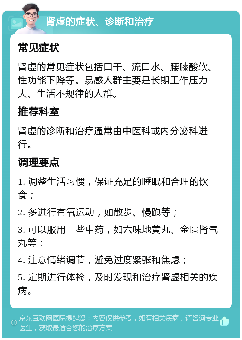 肾虚的症状、诊断和治疗 常见症状 肾虚的常见症状包括口干、流口水、腰膝酸软、性功能下降等。易感人群主要是长期工作压力大、生活不规律的人群。 推荐科室 肾虚的诊断和治疗通常由中医科或内分泌科进行。 调理要点 1. 调整生活习惯，保证充足的睡眠和合理的饮食； 2. 多进行有氧运动，如散步、慢跑等； 3. 可以服用一些中药，如六味地黄丸、金匮肾气丸等； 4. 注意情绪调节，避免过度紧张和焦虑； 5. 定期进行体检，及时发现和治疗肾虚相关的疾病。