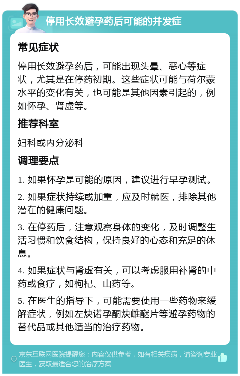 停用长效避孕药后可能的并发症 常见症状 停用长效避孕药后，可能出现头晕、恶心等症状，尤其是在停药初期。这些症状可能与荷尔蒙水平的变化有关，也可能是其他因素引起的，例如怀孕、肾虚等。 推荐科室 妇科或内分泌科 调理要点 1. 如果怀孕是可能的原因，建议进行早孕测试。 2. 如果症状持续或加重，应及时就医，排除其他潜在的健康问题。 3. 在停药后，注意观察身体的变化，及时调整生活习惯和饮食结构，保持良好的心态和充足的休息。 4. 如果症状与肾虚有关，可以考虑服用补肾的中药或食疗，如枸杞、山药等。 5. 在医生的指导下，可能需要使用一些药物来缓解症状，例如左炔诺孕酮炔雌醚片等避孕药物的替代品或其他适当的治疗药物。