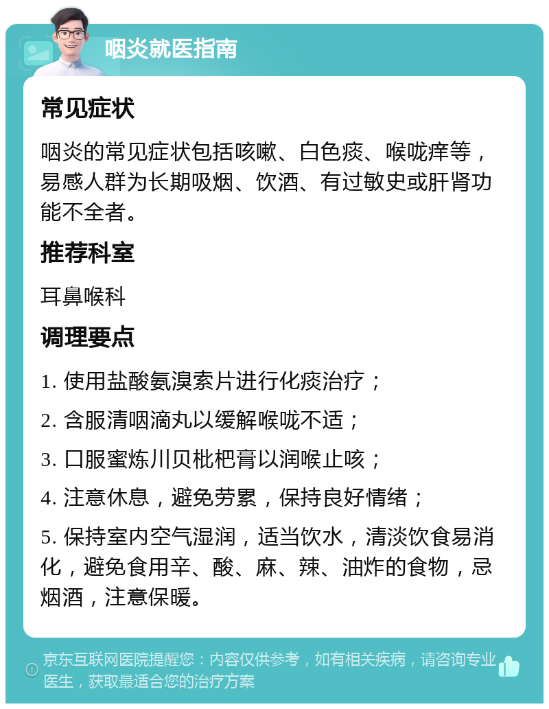 咽炎就医指南 常见症状 咽炎的常见症状包括咳嗽、白色痰、喉咙痒等，易感人群为长期吸烟、饮酒、有过敏史或肝肾功能不全者。 推荐科室 耳鼻喉科 调理要点 1. 使用盐酸氨溴索片进行化痰治疗； 2. 含服清咽滴丸以缓解喉咙不适； 3. 口服蜜炼川贝枇杷膏以润喉止咳； 4. 注意休息，避免劳累，保持良好情绪； 5. 保持室内空气湿润，适当饮水，清淡饮食易消化，避免食用辛、酸、麻、辣、油炸的食物，忌烟酒，注意保暖。