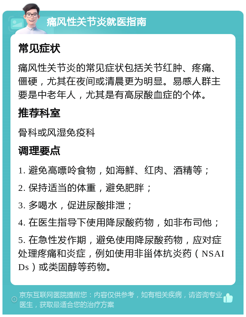 痛风性关节炎就医指南 常见症状 痛风性关节炎的常见症状包括关节红肿、疼痛、僵硬，尤其在夜间或清晨更为明显。易感人群主要是中老年人，尤其是有高尿酸血症的个体。 推荐科室 骨科或风湿免疫科 调理要点 1. 避免高嘌呤食物，如海鲜、红肉、酒精等； 2. 保持适当的体重，避免肥胖； 3. 多喝水，促进尿酸排泄； 4. 在医生指导下使用降尿酸药物，如非布司他； 5. 在急性发作期，避免使用降尿酸药物，应对症处理疼痛和炎症，例如使用非甾体抗炎药（NSAIDs）或类固醇等药物。