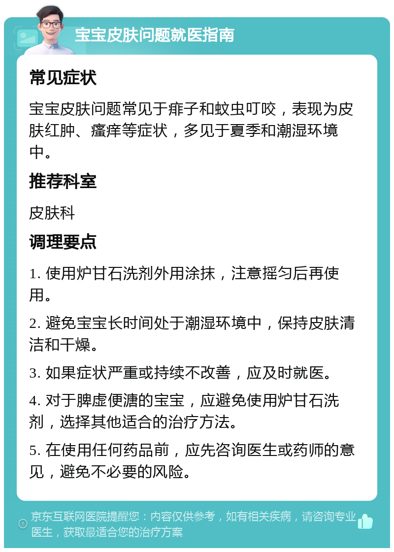 宝宝皮肤问题就医指南 常见症状 宝宝皮肤问题常见于痱子和蚊虫叮咬，表现为皮肤红肿、瘙痒等症状，多见于夏季和潮湿环境中。 推荐科室 皮肤科 调理要点 1. 使用炉甘石洗剂外用涂抹，注意摇匀后再使用。 2. 避免宝宝长时间处于潮湿环境中，保持皮肤清洁和干燥。 3. 如果症状严重或持续不改善，应及时就医。 4. 对于脾虚便溏的宝宝，应避免使用炉甘石洗剂，选择其他适合的治疗方法。 5. 在使用任何药品前，应先咨询医生或药师的意见，避免不必要的风险。