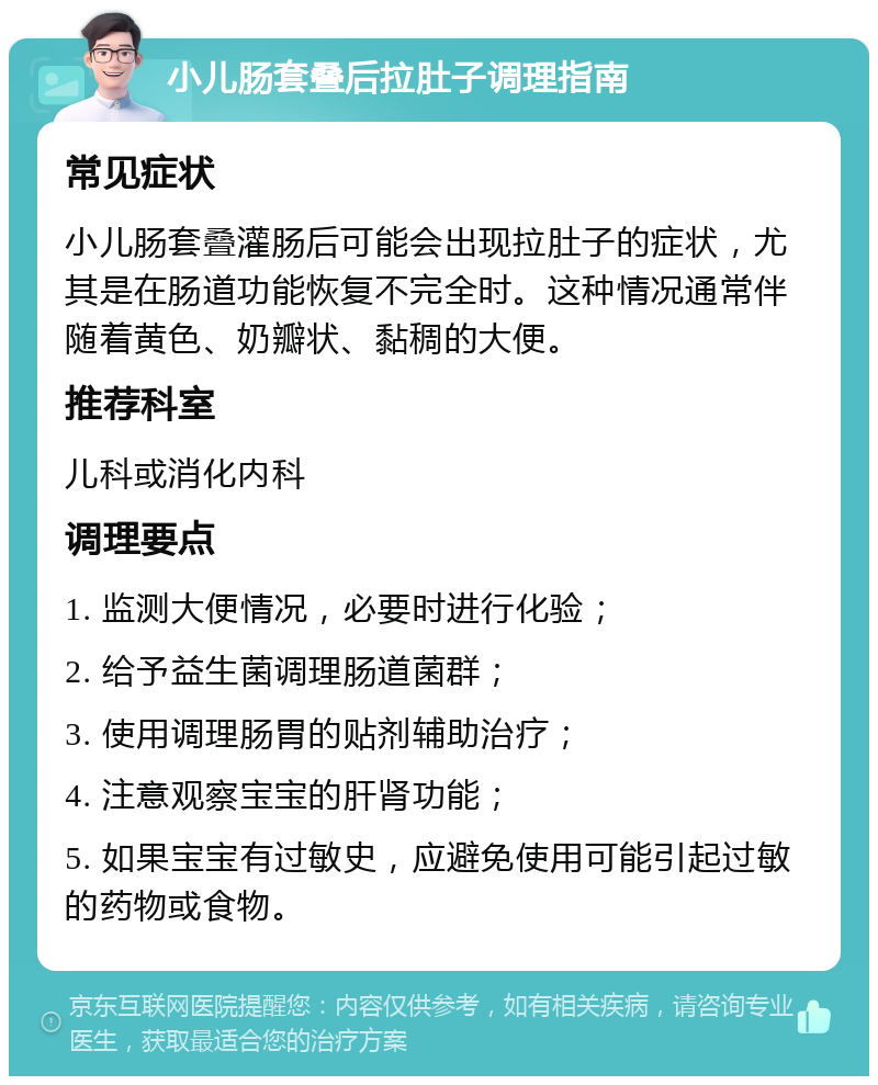 小儿肠套叠后拉肚子调理指南 常见症状 小儿肠套叠灌肠后可能会出现拉肚子的症状，尤其是在肠道功能恢复不完全时。这种情况通常伴随着黄色、奶瓣状、黏稠的大便。 推荐科室 儿科或消化内科 调理要点 1. 监测大便情况，必要时进行化验； 2. 给予益生菌调理肠道菌群； 3. 使用调理肠胃的贴剂辅助治疗； 4. 注意观察宝宝的肝肾功能； 5. 如果宝宝有过敏史，应避免使用可能引起过敏的药物或食物。