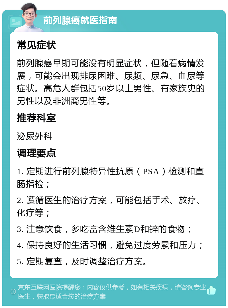 前列腺癌就医指南 常见症状 前列腺癌早期可能没有明显症状，但随着病情发展，可能会出现排尿困难、尿频、尿急、血尿等症状。高危人群包括50岁以上男性、有家族史的男性以及非洲裔男性等。 推荐科室 泌尿外科 调理要点 1. 定期进行前列腺特异性抗原（PSA）检测和直肠指检； 2. 遵循医生的治疗方案，可能包括手术、放疗、化疗等； 3. 注意饮食，多吃富含维生素D和锌的食物； 4. 保持良好的生活习惯，避免过度劳累和压力； 5. 定期复查，及时调整治疗方案。