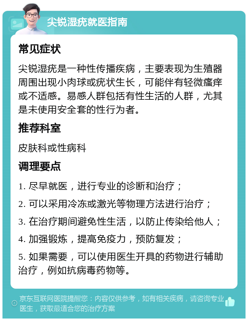 尖锐湿疣就医指南 常见症状 尖锐湿疣是一种性传播疾病，主要表现为生殖器周围出现小肉球或疣状生长，可能伴有轻微瘙痒或不适感。易感人群包括有性生活的人群，尤其是未使用安全套的性行为者。 推荐科室 皮肤科或性病科 调理要点 1. 尽早就医，进行专业的诊断和治疗； 2. 可以采用冷冻或激光等物理方法进行治疗； 3. 在治疗期间避免性生活，以防止传染给他人； 4. 加强锻炼，提高免疫力，预防复发； 5. 如果需要，可以使用医生开具的药物进行辅助治疗，例如抗病毒药物等。