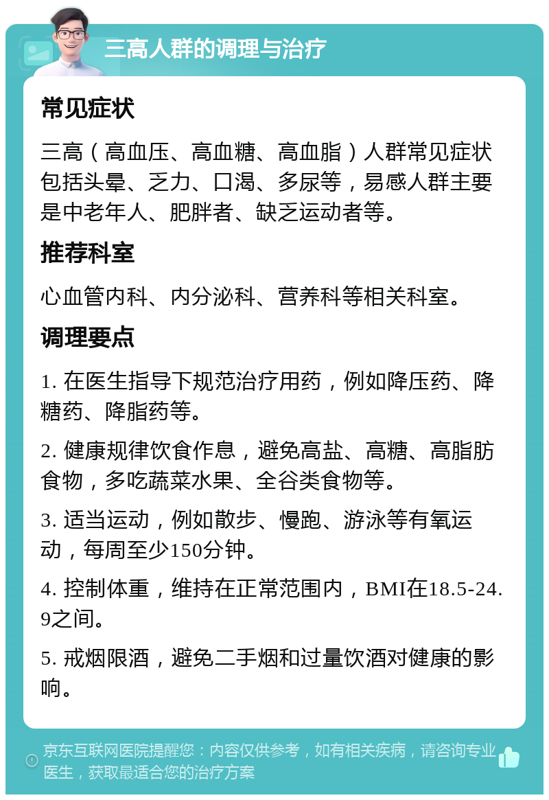 三高人群的调理与治疗 常见症状 三高（高血压、高血糖、高血脂）人群常见症状包括头晕、乏力、口渴、多尿等，易感人群主要是中老年人、肥胖者、缺乏运动者等。 推荐科室 心血管内科、内分泌科、营养科等相关科室。 调理要点 1. 在医生指导下规范治疗用药，例如降压药、降糖药、降脂药等。 2. 健康规律饮食作息，避免高盐、高糖、高脂肪食物，多吃蔬菜水果、全谷类食物等。 3. 适当运动，例如散步、慢跑、游泳等有氧运动，每周至少150分钟。 4. 控制体重，维持在正常范围内，BMI在18.5-24.9之间。 5. 戒烟限酒，避免二手烟和过量饮酒对健康的影响。