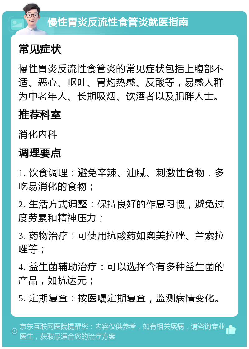 慢性胃炎反流性食管炎就医指南 常见症状 慢性胃炎反流性食管炎的常见症状包括上腹部不适、恶心、呕吐、胃灼热感、反酸等，易感人群为中老年人、长期吸烟、饮酒者以及肥胖人士。 推荐科室 消化内科 调理要点 1. 饮食调理：避免辛辣、油腻、刺激性食物，多吃易消化的食物； 2. 生活方式调整：保持良好的作息习惯，避免过度劳累和精神压力； 3. 药物治疗：可使用抗酸药如奥美拉唑、兰索拉唑等； 4. 益生菌辅助治疗：可以选择含有多种益生菌的产品，如抗达元； 5. 定期复查：按医嘱定期复查，监测病情变化。