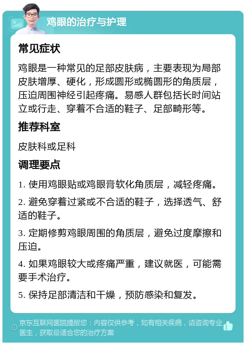 鸡眼的治疗与护理 常见症状 鸡眼是一种常见的足部皮肤病，主要表现为局部皮肤增厚、硬化，形成圆形或椭圆形的角质层，压迫周围神经引起疼痛。易感人群包括长时间站立或行走、穿着不合适的鞋子、足部畸形等。 推荐科室 皮肤科或足科 调理要点 1. 使用鸡眼贴或鸡眼膏软化角质层，减轻疼痛。 2. 避免穿着过紧或不合适的鞋子，选择透气、舒适的鞋子。 3. 定期修剪鸡眼周围的角质层，避免过度摩擦和压迫。 4. 如果鸡眼较大或疼痛严重，建议就医，可能需要手术治疗。 5. 保持足部清洁和干燥，预防感染和复发。