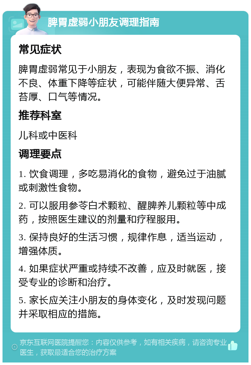 脾胃虚弱小朋友调理指南 常见症状 脾胃虚弱常见于小朋友，表现为食欲不振、消化不良、体重下降等症状，可能伴随大便异常、舌苔厚、口气等情况。 推荐科室 儿科或中医科 调理要点 1. 饮食调理，多吃易消化的食物，避免过于油腻或刺激性食物。 2. 可以服用参苓白术颗粒、醒脾养儿颗粒等中成药，按照医生建议的剂量和疗程服用。 3. 保持良好的生活习惯，规律作息，适当运动，增强体质。 4. 如果症状严重或持续不改善，应及时就医，接受专业的诊断和治疗。 5. 家长应关注小朋友的身体变化，及时发现问题并采取相应的措施。