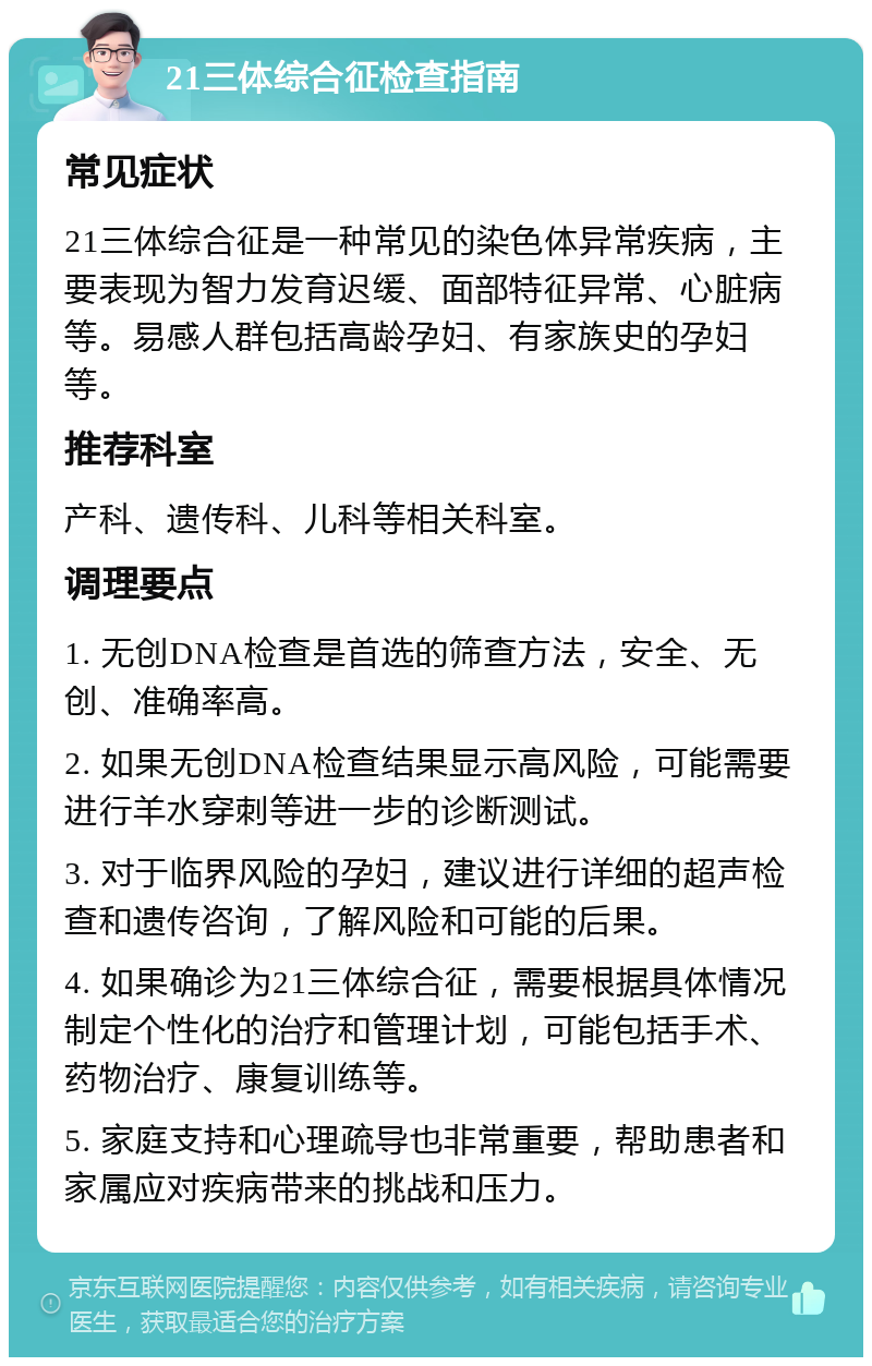 21三体综合征检查指南 常见症状 21三体综合征是一种常见的染色体异常疾病，主要表现为智力发育迟缓、面部特征异常、心脏病等。易感人群包括高龄孕妇、有家族史的孕妇等。 推荐科室 产科、遗传科、儿科等相关科室。 调理要点 1. 无创DNA检查是首选的筛查方法，安全、无创、准确率高。 2. 如果无创DNA检查结果显示高风险，可能需要进行羊水穿刺等进一步的诊断测试。 3. 对于临界风险的孕妇，建议进行详细的超声检查和遗传咨询，了解风险和可能的后果。 4. 如果确诊为21三体综合征，需要根据具体情况制定个性化的治疗和管理计划，可能包括手术、药物治疗、康复训练等。 5. 家庭支持和心理疏导也非常重要，帮助患者和家属应对疾病带来的挑战和压力。