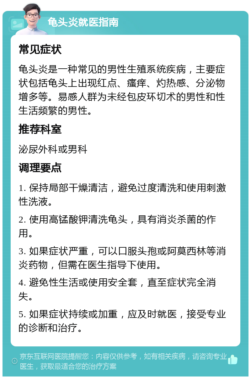 龟头炎就医指南 常见症状 龟头炎是一种常见的男性生殖系统疾病，主要症状包括龟头上出现红点、瘙痒、灼热感、分泌物增多等。易感人群为未经包皮环切术的男性和性生活频繁的男性。 推荐科室 泌尿外科或男科 调理要点 1. 保持局部干燥清洁，避免过度清洗和使用刺激性洗液。 2. 使用高锰酸钾清洗龟头，具有消炎杀菌的作用。 3. 如果症状严重，可以口服头孢或阿莫西林等消炎药物，但需在医生指导下使用。 4. 避免性生活或使用安全套，直至症状完全消失。 5. 如果症状持续或加重，应及时就医，接受专业的诊断和治疗。