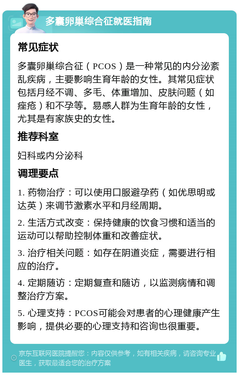 多囊卵巢综合征就医指南 常见症状 多囊卵巢综合征（PCOS）是一种常见的内分泌紊乱疾病，主要影响生育年龄的女性。其常见症状包括月经不调、多毛、体重增加、皮肤问题（如痤疮）和不孕等。易感人群为生育年龄的女性，尤其是有家族史的女性。 推荐科室 妇科或内分泌科 调理要点 1. 药物治疗：可以使用口服避孕药（如优思明或达英）来调节激素水平和月经周期。 2. 生活方式改变：保持健康的饮食习惯和适当的运动可以帮助控制体重和改善症状。 3. 治疗相关问题：如存在阴道炎症，需要进行相应的治疗。 4. 定期随访：定期复查和随访，以监测病情和调整治疗方案。 5. 心理支持：PCOS可能会对患者的心理健康产生影响，提供必要的心理支持和咨询也很重要。