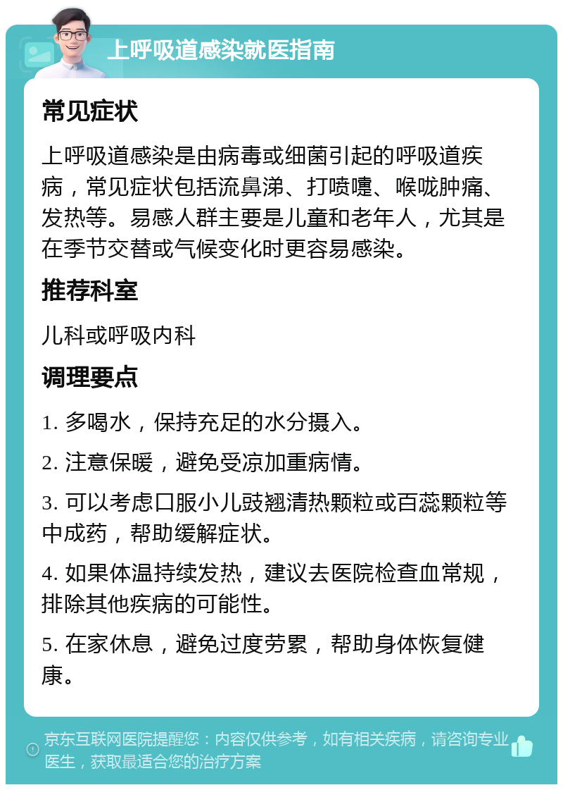 上呼吸道感染就医指南 常见症状 上呼吸道感染是由病毒或细菌引起的呼吸道疾病，常见症状包括流鼻涕、打喷嚏、喉咙肿痛、发热等。易感人群主要是儿童和老年人，尤其是在季节交替或气候变化时更容易感染。 推荐科室 儿科或呼吸内科 调理要点 1. 多喝水，保持充足的水分摄入。 2. 注意保暖，避免受凉加重病情。 3. 可以考虑口服小儿豉翘清热颗粒或百蕊颗粒等中成药，帮助缓解症状。 4. 如果体温持续发热，建议去医院检查血常规，排除其他疾病的可能性。 5. 在家休息，避免过度劳累，帮助身体恢复健康。