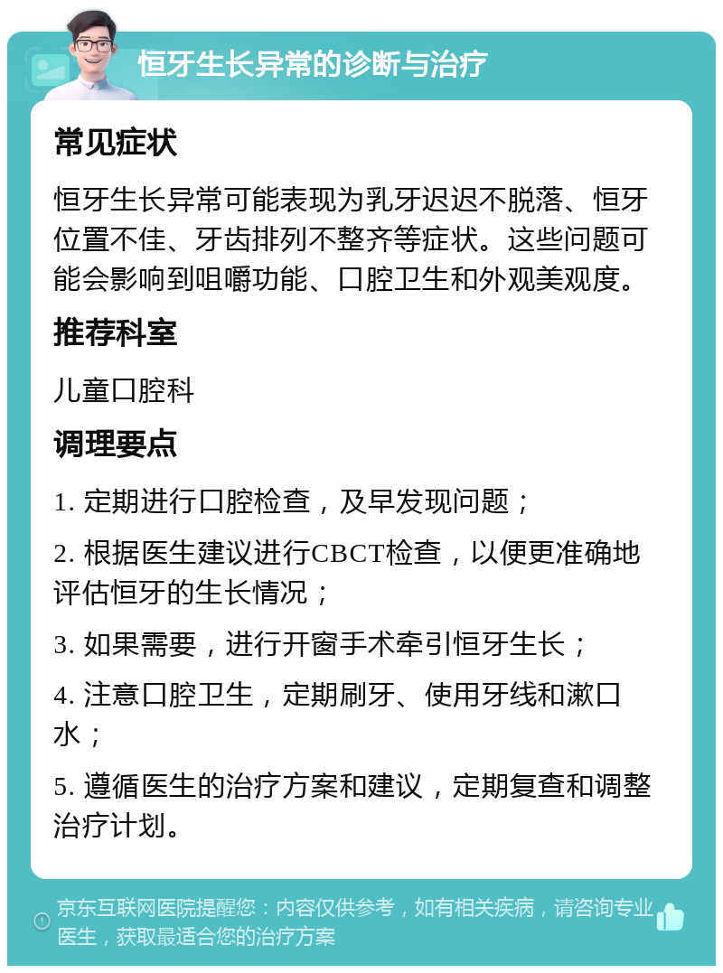 恒牙生长异常的诊断与治疗 常见症状 恒牙生长异常可能表现为乳牙迟迟不脱落、恒牙位置不佳、牙齿排列不整齐等症状。这些问题可能会影响到咀嚼功能、口腔卫生和外观美观度。 推荐科室 儿童口腔科 调理要点 1. 定期进行口腔检查，及早发现问题； 2. 根据医生建议进行CBCT检查，以便更准确地评估恒牙的生长情况； 3. 如果需要，进行开窗手术牵引恒牙生长； 4. 注意口腔卫生，定期刷牙、使用牙线和漱口水； 5. 遵循医生的治疗方案和建议，定期复查和调整治疗计划。