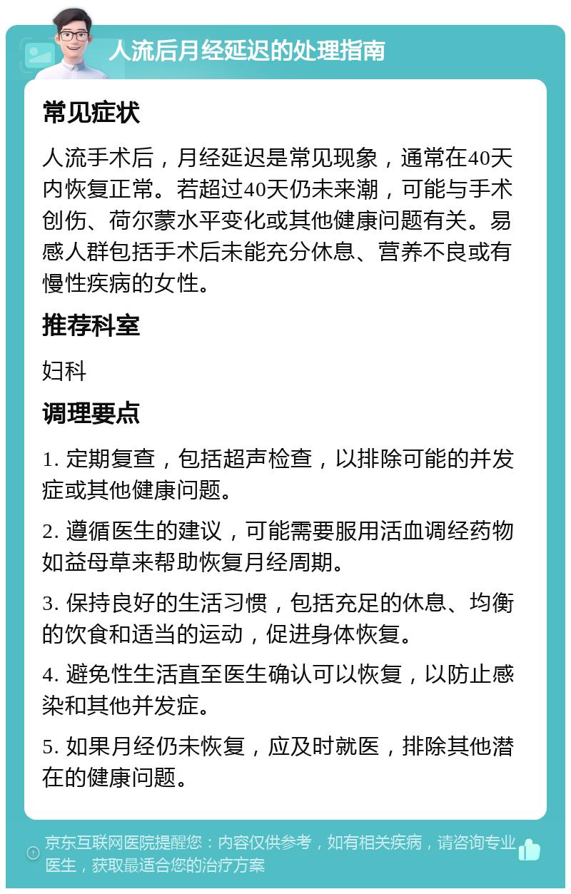 人流后月经延迟的处理指南 常见症状 人流手术后，月经延迟是常见现象，通常在40天内恢复正常。若超过40天仍未来潮，可能与手术创伤、荷尔蒙水平变化或其他健康问题有关。易感人群包括手术后未能充分休息、营养不良或有慢性疾病的女性。 推荐科室 妇科 调理要点 1. 定期复查，包括超声检查，以排除可能的并发症或其他健康问题。 2. 遵循医生的建议，可能需要服用活血调经药物如益母草来帮助恢复月经周期。 3. 保持良好的生活习惯，包括充足的休息、均衡的饮食和适当的运动，促进身体恢复。 4. 避免性生活直至医生确认可以恢复，以防止感染和其他并发症。 5. 如果月经仍未恢复，应及时就医，排除其他潜在的健康问题。