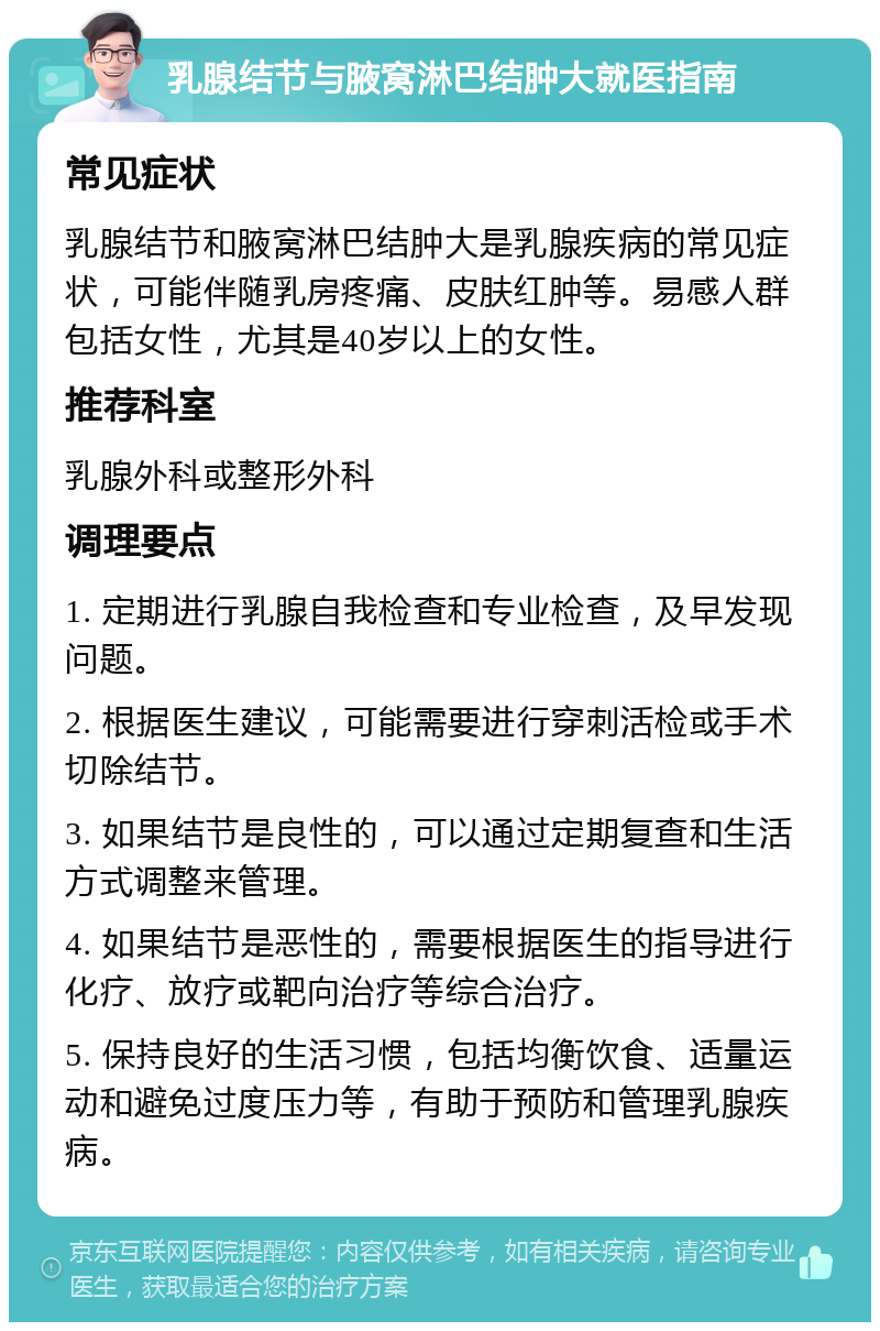 乳腺结节与腋窝淋巴结肿大就医指南 常见症状 乳腺结节和腋窝淋巴结肿大是乳腺疾病的常见症状，可能伴随乳房疼痛、皮肤红肿等。易感人群包括女性，尤其是40岁以上的女性。 推荐科室 乳腺外科或整形外科 调理要点 1. 定期进行乳腺自我检查和专业检查，及早发现问题。 2. 根据医生建议，可能需要进行穿刺活检或手术切除结节。 3. 如果结节是良性的，可以通过定期复查和生活方式调整来管理。 4. 如果结节是恶性的，需要根据医生的指导进行化疗、放疗或靶向治疗等综合治疗。 5. 保持良好的生活习惯，包括均衡饮食、适量运动和避免过度压力等，有助于预防和管理乳腺疾病。