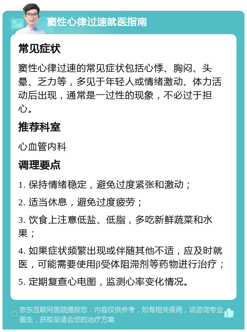 窦性心律过速就医指南 常见症状 窦性心律过速的常见症状包括心悸、胸闷、头晕、乏力等，多见于年轻人或情绪激动、体力活动后出现，通常是一过性的现象，不必过于担心。 推荐科室 心血管内科 调理要点 1. 保持情绪稳定，避免过度紧张和激动； 2. 适当休息，避免过度疲劳； 3. 饮食上注意低盐、低脂，多吃新鲜蔬菜和水果； 4. 如果症状频繁出现或伴随其他不适，应及时就医，可能需要使用β受体阻滞剂等药物进行治疗； 5. 定期复查心电图，监测心率变化情况。