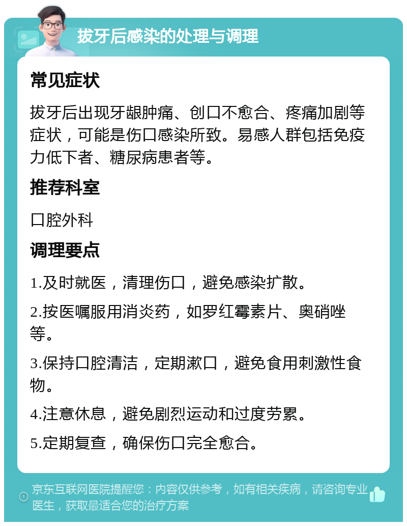 拔牙后感染的处理与调理 常见症状 拔牙后出现牙龈肿痛、创口不愈合、疼痛加剧等症状，可能是伤口感染所致。易感人群包括免疫力低下者、糖尿病患者等。 推荐科室 口腔外科 调理要点 1.及时就医，清理伤口，避免感染扩散。 2.按医嘱服用消炎药，如罗红霉素片、奥硝唑等。 3.保持口腔清洁，定期漱口，避免食用刺激性食物。 4.注意休息，避免剧烈运动和过度劳累。 5.定期复查，确保伤口完全愈合。