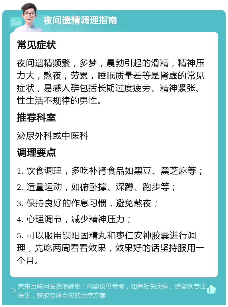 夜间遗精调理指南 常见症状 夜间遗精频繁，多梦，晨勃引起的滑精，精神压力大，熬夜，劳累，睡眠质量差等是肾虚的常见症状，易感人群包括长期过度疲劳、精神紧张、性生活不规律的男性。 推荐科室 泌尿外科或中医科 调理要点 1. 饮食调理，多吃补肾食品如黑豆、黑芝麻等； 2. 适量运动，如俯卧撑、深蹲、跑步等； 3. 保持良好的作息习惯，避免熬夜； 4. 心理调节，减少精神压力； 5. 可以服用锁阳固精丸和枣仁安神胶囊进行调理，先吃两周看看效果，效果好的话坚持服用一个月。