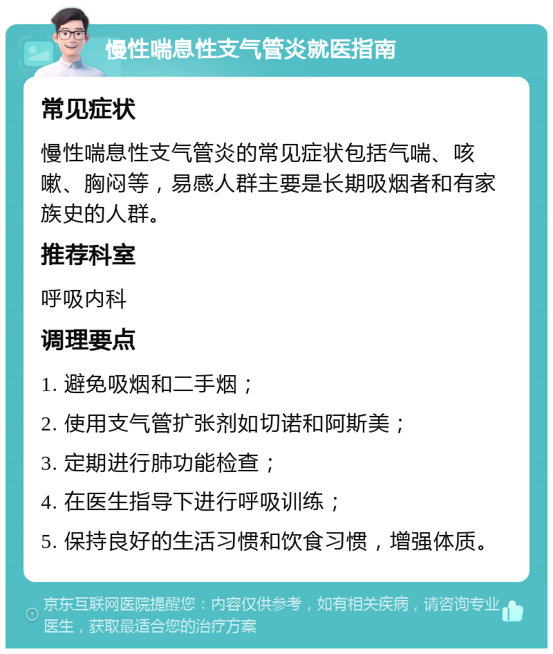 慢性喘息性支气管炎就医指南 常见症状 慢性喘息性支气管炎的常见症状包括气喘、咳嗽、胸闷等，易感人群主要是长期吸烟者和有家族史的人群。 推荐科室 呼吸内科 调理要点 1. 避免吸烟和二手烟； 2. 使用支气管扩张剂如切诺和阿斯美； 3. 定期进行肺功能检查； 4. 在医生指导下进行呼吸训练； 5. 保持良好的生活习惯和饮食习惯，增强体质。