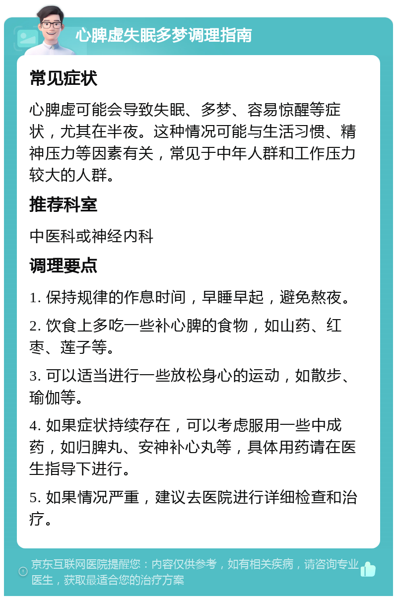 心脾虚失眠多梦调理指南 常见症状 心脾虚可能会导致失眠、多梦、容易惊醒等症状，尤其在半夜。这种情况可能与生活习惯、精神压力等因素有关，常见于中年人群和工作压力较大的人群。 推荐科室 中医科或神经内科 调理要点 1. 保持规律的作息时间，早睡早起，避免熬夜。 2. 饮食上多吃一些补心脾的食物，如山药、红枣、莲子等。 3. 可以适当进行一些放松身心的运动，如散步、瑜伽等。 4. 如果症状持续存在，可以考虑服用一些中成药，如归脾丸、安神补心丸等，具体用药请在医生指导下进行。 5. 如果情况严重，建议去医院进行详细检查和治疗。