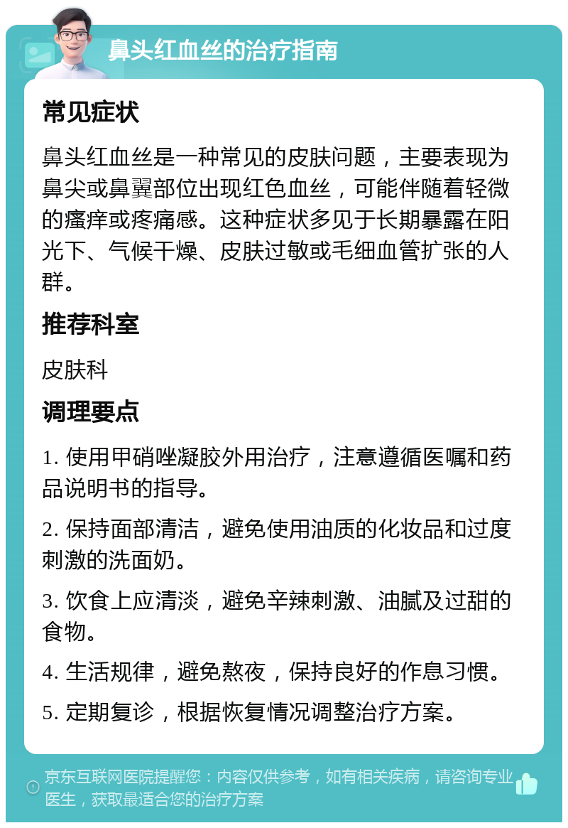 鼻头红血丝的治疗指南 常见症状 鼻头红血丝是一种常见的皮肤问题，主要表现为鼻尖或鼻翼部位出现红色血丝，可能伴随着轻微的瘙痒或疼痛感。这种症状多见于长期暴露在阳光下、气候干燥、皮肤过敏或毛细血管扩张的人群。 推荐科室 皮肤科 调理要点 1. 使用甲硝唑凝胶外用治疗，注意遵循医嘱和药品说明书的指导。 2. 保持面部清洁，避免使用油质的化妆品和过度刺激的洗面奶。 3. 饮食上应清淡，避免辛辣刺激、油腻及过甜的食物。 4. 生活规律，避免熬夜，保持良好的作息习惯。 5. 定期复诊，根据恢复情况调整治疗方案。