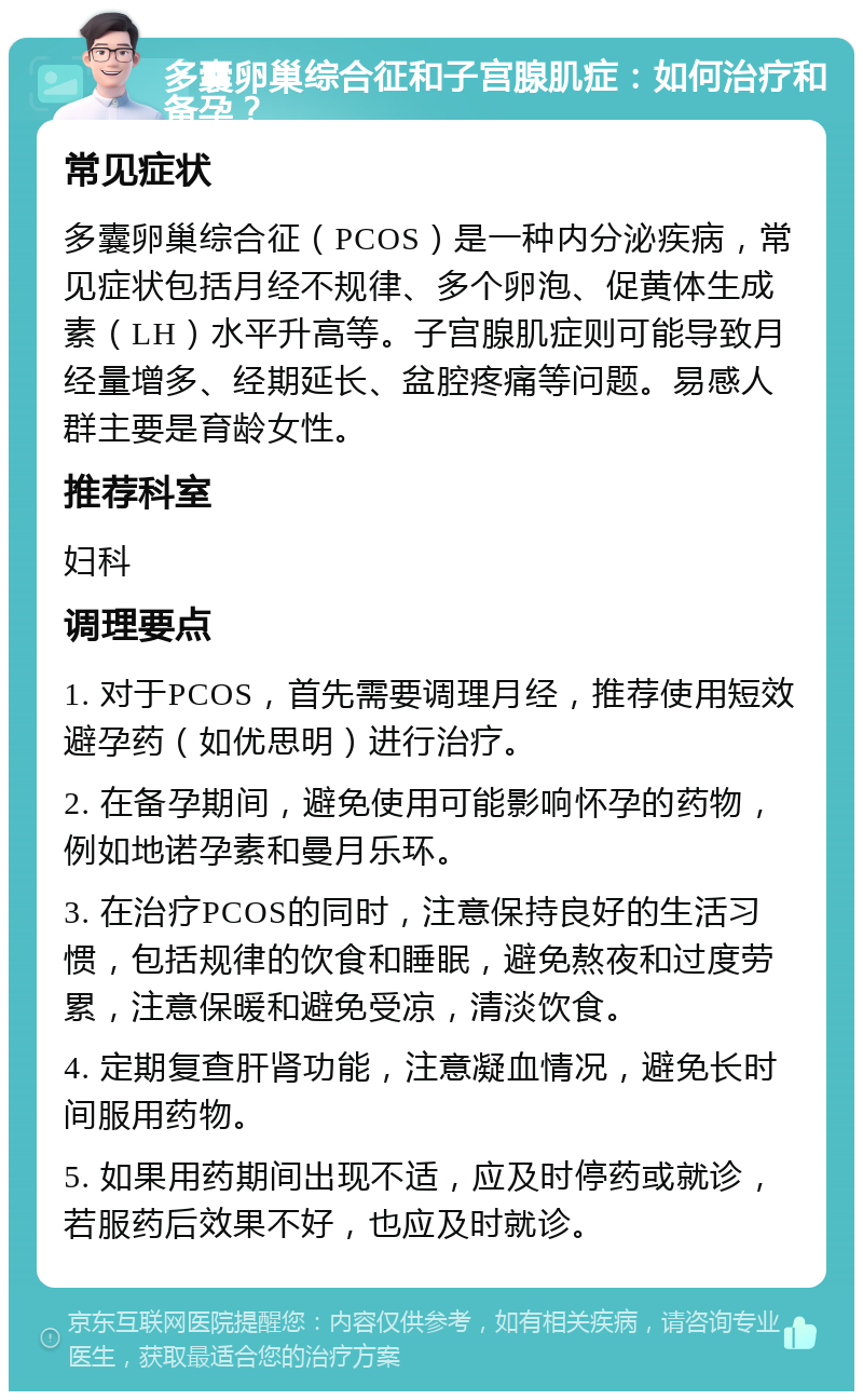 多囊卵巢综合征和子宫腺肌症：如何治疗和备孕？ 常见症状 多囊卵巢综合征（PCOS）是一种内分泌疾病，常见症状包括月经不规律、多个卵泡、促黄体生成素（LH）水平升高等。子宫腺肌症则可能导致月经量增多、经期延长、盆腔疼痛等问题。易感人群主要是育龄女性。 推荐科室 妇科 调理要点 1. 对于PCOS，首先需要调理月经，推荐使用短效避孕药（如优思明）进行治疗。 2. 在备孕期间，避免使用可能影响怀孕的药物，例如地诺孕素和曼月乐环。 3. 在治疗PCOS的同时，注意保持良好的生活习惯，包括规律的饮食和睡眠，避免熬夜和过度劳累，注意保暖和避免受凉，清淡饮食。 4. 定期复查肝肾功能，注意凝血情况，避免长时间服用药物。 5. 如果用药期间出现不适，应及时停药或就诊，若服药后效果不好，也应及时就诊。