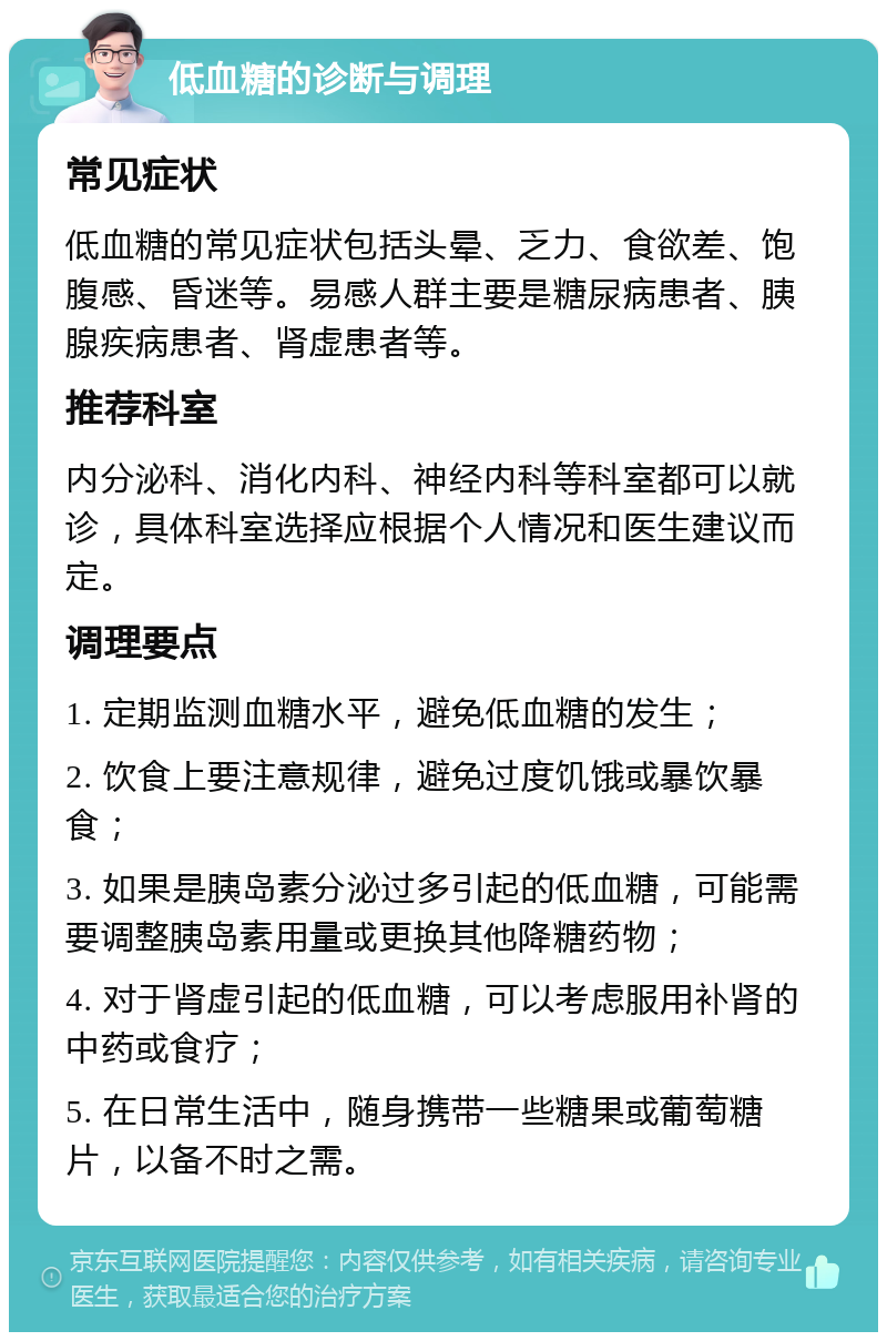 低血糖的诊断与调理 常见症状 低血糖的常见症状包括头晕、乏力、食欲差、饱腹感、昏迷等。易感人群主要是糖尿病患者、胰腺疾病患者、肾虚患者等。 推荐科室 内分泌科、消化内科、神经内科等科室都可以就诊，具体科室选择应根据个人情况和医生建议而定。 调理要点 1. 定期监测血糖水平，避免低血糖的发生； 2. 饮食上要注意规律，避免过度饥饿或暴饮暴食； 3. 如果是胰岛素分泌过多引起的低血糖，可能需要调整胰岛素用量或更换其他降糖药物； 4. 对于肾虚引起的低血糖，可以考虑服用补肾的中药或食疗； 5. 在日常生活中，随身携带一些糖果或葡萄糖片，以备不时之需。