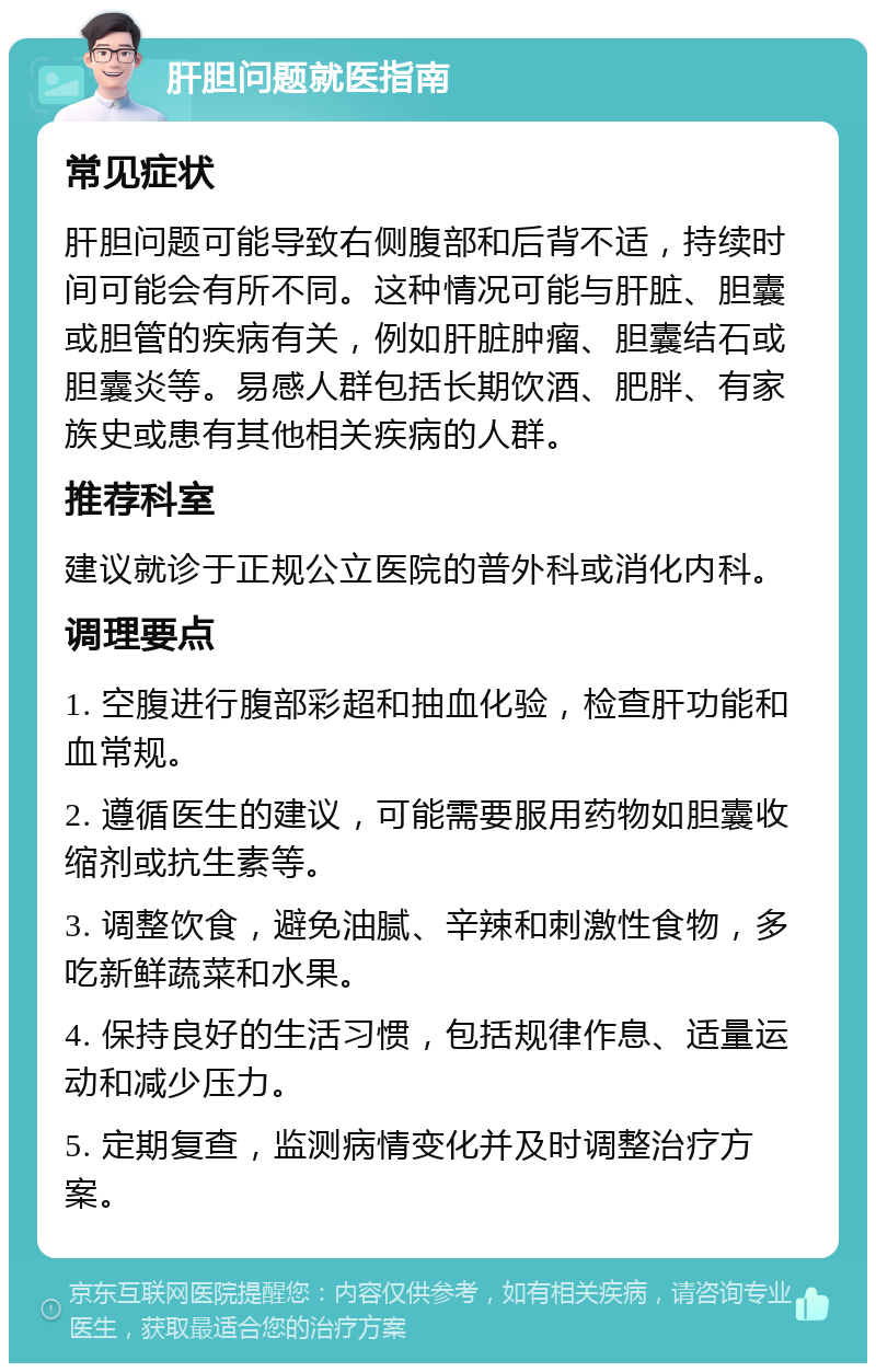 肝胆问题就医指南 常见症状 肝胆问题可能导致右侧腹部和后背不适，持续时间可能会有所不同。这种情况可能与肝脏、胆囊或胆管的疾病有关，例如肝脏肿瘤、胆囊结石或胆囊炎等。易感人群包括长期饮酒、肥胖、有家族史或患有其他相关疾病的人群。 推荐科室 建议就诊于正规公立医院的普外科或消化内科。 调理要点 1. 空腹进行腹部彩超和抽血化验，检查肝功能和血常规。 2. 遵循医生的建议，可能需要服用药物如胆囊收缩剂或抗生素等。 3. 调整饮食，避免油腻、辛辣和刺激性食物，多吃新鲜蔬菜和水果。 4. 保持良好的生活习惯，包括规律作息、适量运动和减少压力。 5. 定期复查，监测病情变化并及时调整治疗方案。