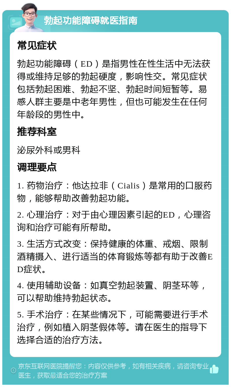 勃起功能障碍就医指南 常见症状 勃起功能障碍（ED）是指男性在性生活中无法获得或维持足够的勃起硬度，影响性交。常见症状包括勃起困难、勃起不坚、勃起时间短暂等。易感人群主要是中老年男性，但也可能发生在任何年龄段的男性中。 推荐科室 泌尿外科或男科 调理要点 1. 药物治疗：他达拉非（Cialis）是常用的口服药物，能够帮助改善勃起功能。 2. 心理治疗：对于由心理因素引起的ED，心理咨询和治疗可能有所帮助。 3. 生活方式改变：保持健康的体重、戒烟、限制酒精摄入、进行适当的体育锻炼等都有助于改善ED症状。 4. 使用辅助设备：如真空勃起装置、阴茎环等，可以帮助维持勃起状态。 5. 手术治疗：在某些情况下，可能需要进行手术治疗，例如植入阴茎假体等。请在医生的指导下选择合适的治疗方法。