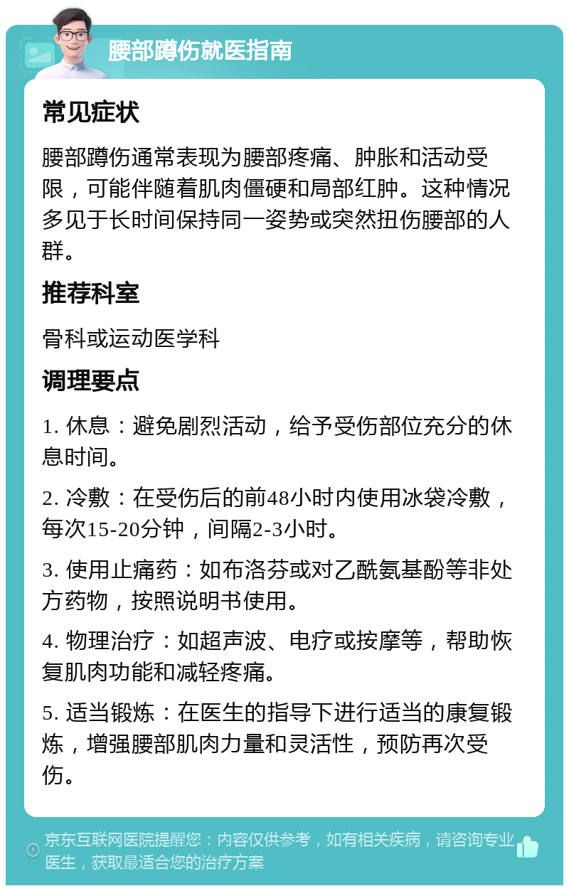 腰部蹲伤就医指南 常见症状 腰部蹲伤通常表现为腰部疼痛、肿胀和活动受限，可能伴随着肌肉僵硬和局部红肿。这种情况多见于长时间保持同一姿势或突然扭伤腰部的人群。 推荐科室 骨科或运动医学科 调理要点 1. 休息：避免剧烈活动，给予受伤部位充分的休息时间。 2. 冷敷：在受伤后的前48小时内使用冰袋冷敷，每次15-20分钟，间隔2-3小时。 3. 使用止痛药：如布洛芬或对乙酰氨基酚等非处方药物，按照说明书使用。 4. 物理治疗：如超声波、电疗或按摩等，帮助恢复肌肉功能和减轻疼痛。 5. 适当锻炼：在医生的指导下进行适当的康复锻炼，增强腰部肌肉力量和灵活性，预防再次受伤。