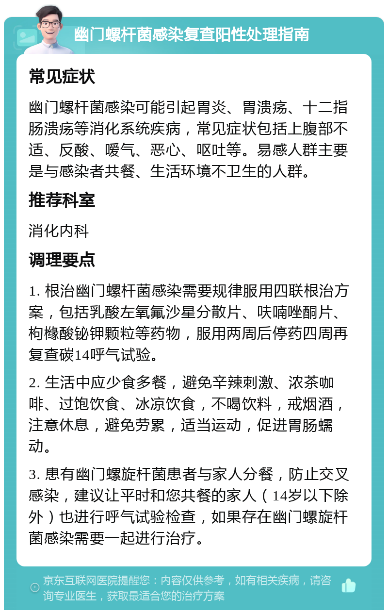 幽门螺杆菌感染复查阳性处理指南 常见症状 幽门螺杆菌感染可能引起胃炎、胃溃疡、十二指肠溃疡等消化系统疾病，常见症状包括上腹部不适、反酸、嗳气、恶心、呕吐等。易感人群主要是与感染者共餐、生活环境不卫生的人群。 推荐科室 消化内科 调理要点 1. 根治幽门螺杆菌感染需要规律服用四联根治方案，包括乳酸左氧氟沙星分散片、呋喃唑酮片、枸橼酸铋钾颗粒等药物，服用两周后停药四周再复查碳14呼气试验。 2. 生活中应少食多餐，避免辛辣刺激、浓茶咖啡、过饱饮食、冰凉饮食，不喝饮料，戒烟酒，注意休息，避免劳累，适当运动，促进胃肠蠕动。 3. 患有幽门螺旋杆菌患者与家人分餐，防止交叉感染，建议让平时和您共餐的家人（14岁以下除外）也进行呼气试验检查，如果存在幽门螺旋杆菌感染需要一起进行治疗。